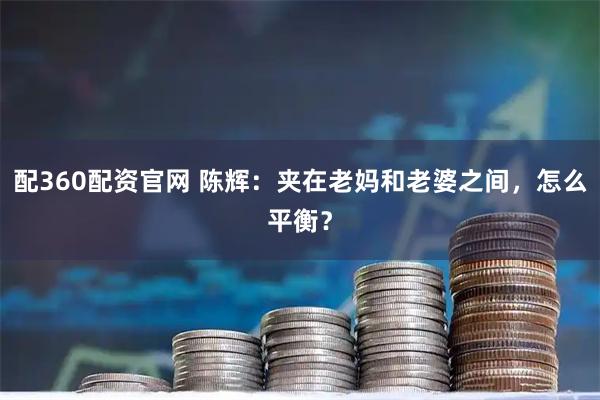 配360配资官网 陈辉:夹在老妈和老婆之间,怎么平衡?