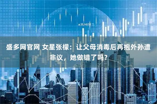 盛多网官网 女星张檬：让父母消毒后再抱外孙遭非议，她做错了吗？