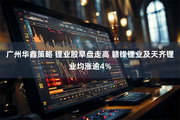 广州华鑫策略 锂业股早盘走高 赣锋锂业及天齐锂业均涨逾4%