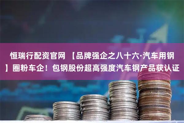 恒瑞行配资官网 【品牌强企之八十六·汽车用钢】圈粉车企！包钢股份超高强度汽车钢产品获认证