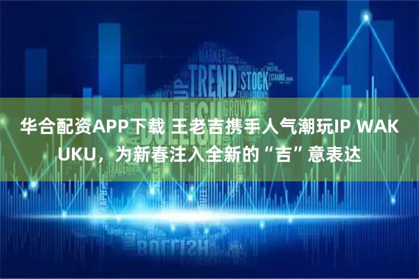 华合配资APP下载 王老吉携手人气潮玩IP WAKUKU，为新春注入全新的“吉”意表达
