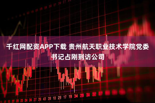 千红网配资APP下载 贵州航天职业技术学院党委书记占刚到访公司
