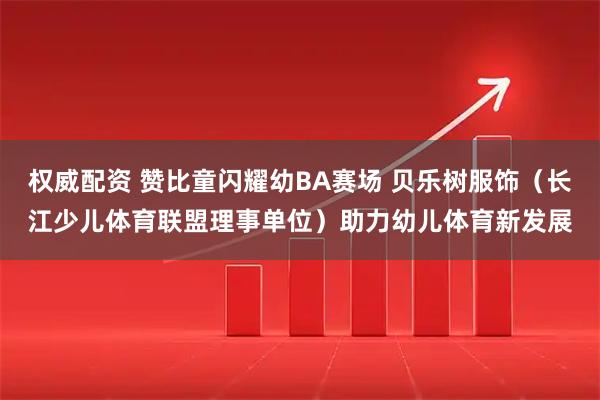 权威配资 赞比童闪耀幼BA赛场 贝乐树服饰（长江少儿体育联盟理事单位）助力幼儿体育新发展