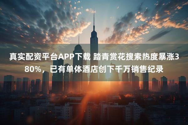 真实配资平台APP下载 踏青赏花搜索热度暴涨380%，已有单体酒店创下千万销售纪录