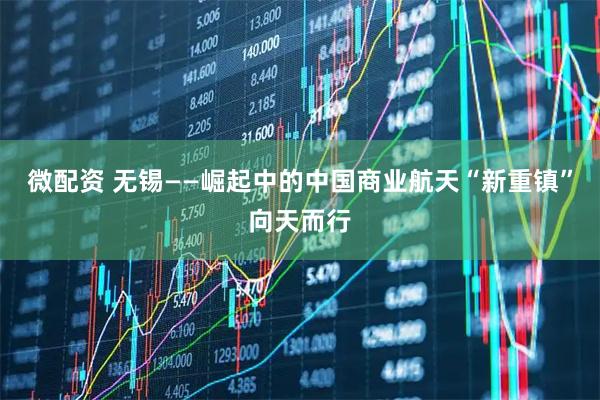 微配资 无锡——崛起中的中国商业航天“新重镇”向天而行