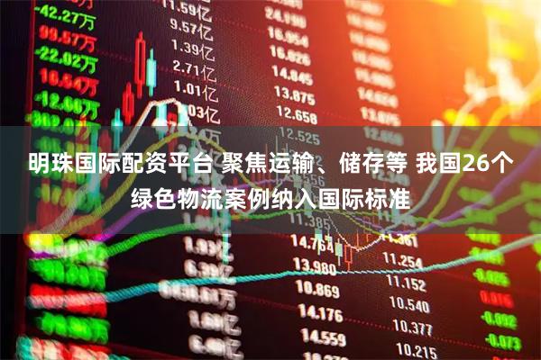 明珠国际配资平台 聚焦运输、储存等 我国26个绿色物流案例纳入国际标准