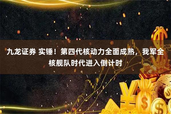 九龙证券 实锤！第四代核动力全面成熟，我军全核舰队时代进入倒计时