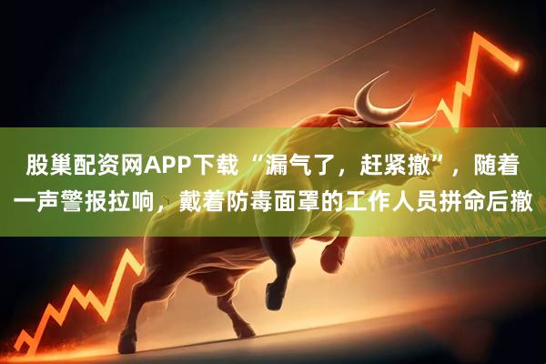 股巢配资网APP下载 “漏气了，赶紧撤”，随着一声警报拉响，戴着防毒面罩的工作人员拼命后撤